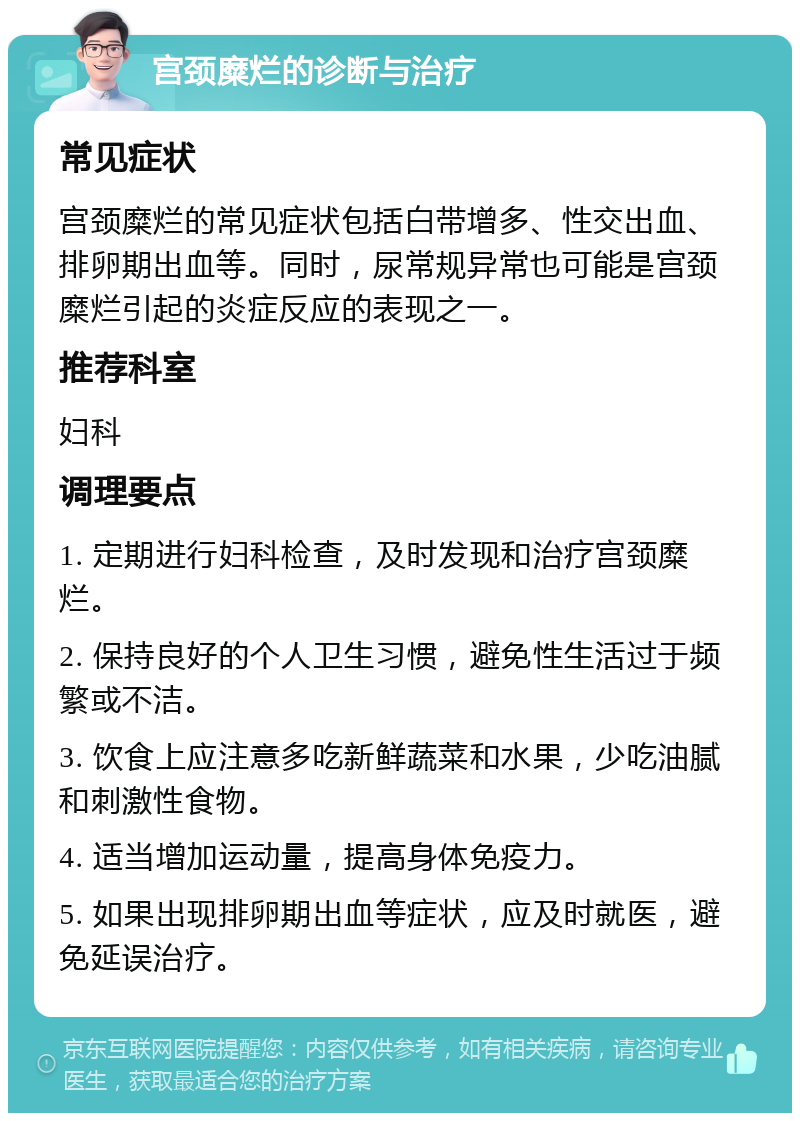 宫颈糜烂的诊断与治疗 常见症状 宫颈糜烂的常见症状包括白带增多、性交出血、排卵期出血等。同时，尿常规异常也可能是宫颈糜烂引起的炎症反应的表现之一。 推荐科室 妇科 调理要点 1. 定期进行妇科检查，及时发现和治疗宫颈糜烂。 2. 保持良好的个人卫生习惯，避免性生活过于频繁或不洁。 3. 饮食上应注意多吃新鲜蔬菜和水果，少吃油腻和刺激性食物。 4. 适当增加运动量，提高身体免疫力。 5. 如果出现排卵期出血等症状，应及时就医，避免延误治疗。