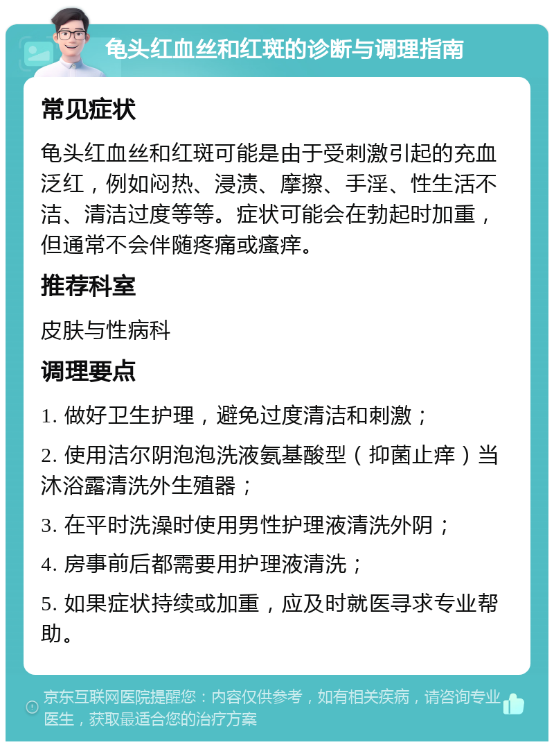 龟头红血丝和红斑的诊断与调理指南 常见症状 龟头红血丝和红斑可能是由于受刺激引起的充血泛红，例如闷热、浸渍、摩擦、手淫、性生活不洁、清洁过度等等。症状可能会在勃起时加重，但通常不会伴随疼痛或瘙痒。 推荐科室 皮肤与性病科 调理要点 1. 做好卫生护理，避免过度清洁和刺激； 2. 使用洁尔阴泡泡洗液氨基酸型（抑菌止痒）当沐浴露清洗外生殖器； 3. 在平时洗澡时使用男性护理液清洗外阴； 4. 房事前后都需要用护理液清洗； 5. 如果症状持续或加重，应及时就医寻求专业帮助。