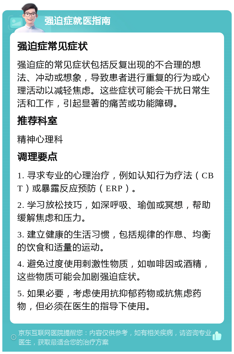 强迫症就医指南 强迫症常见症状 强迫症的常见症状包括反复出现的不合理的想法、冲动或想象，导致患者进行重复的行为或心理活动以减轻焦虑。这些症状可能会干扰日常生活和工作，引起显著的痛苦或功能障碍。 推荐科室 精神心理科 调理要点 1. 寻求专业的心理治疗，例如认知行为疗法（CBT）或暴露反应预防（ERP）。 2. 学习放松技巧，如深呼吸、瑜伽或冥想，帮助缓解焦虑和压力。 3. 建立健康的生活习惯，包括规律的作息、均衡的饮食和适量的运动。 4. 避免过度使用刺激性物质，如咖啡因或酒精，这些物质可能会加剧强迫症状。 5. 如果必要，考虑使用抗抑郁药物或抗焦虑药物，但必须在医生的指导下使用。