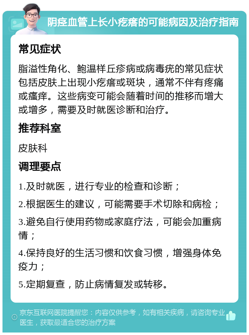 阴痉血管上长小疙瘩的可能病因及治疗指南 常见症状 脂溢性角化、鲍温样丘疹病或病毒疣的常见症状包括皮肤上出现小疙瘩或斑块，通常不伴有疼痛或瘙痒。这些病变可能会随着时间的推移而增大或增多，需要及时就医诊断和治疗。 推荐科室 皮肤科 调理要点 1.及时就医，进行专业的检查和诊断； 2.根据医生的建议，可能需要手术切除和病检； 3.避免自行使用药物或家庭疗法，可能会加重病情； 4.保持良好的生活习惯和饮食习惯，增强身体免疫力； 5.定期复查，防止病情复发或转移。