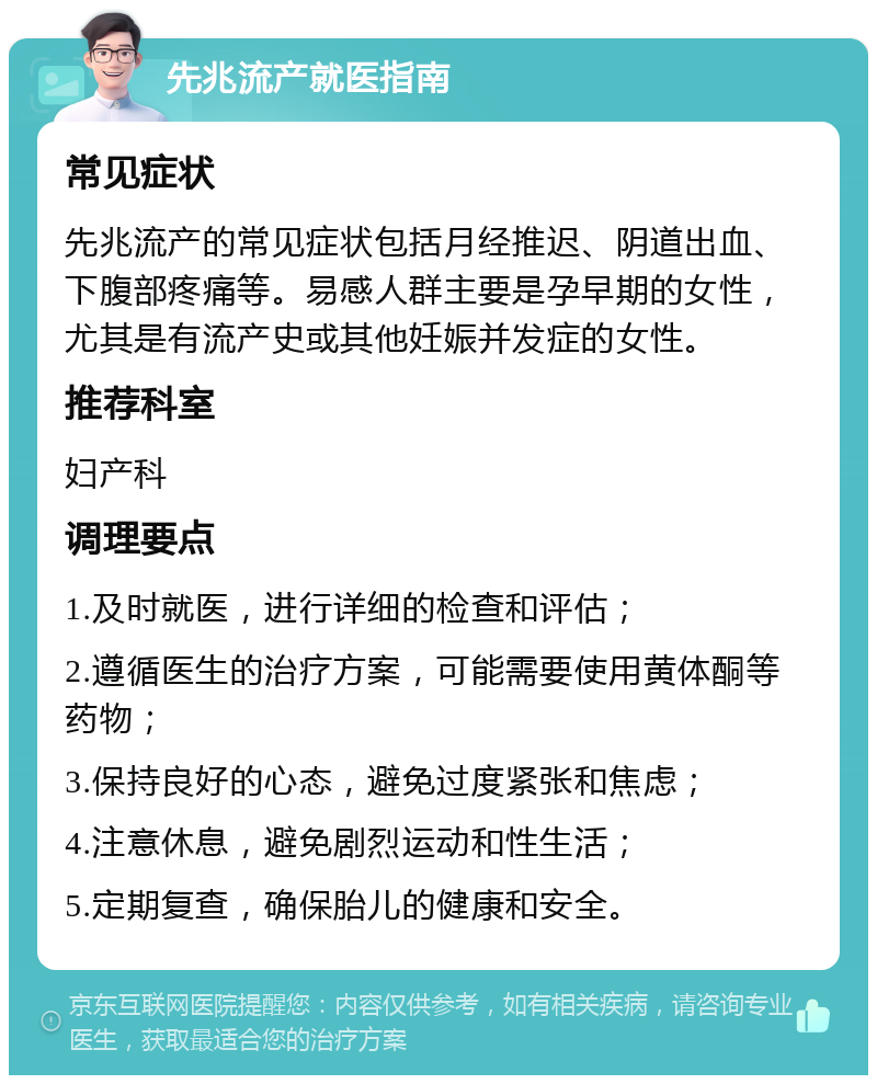 先兆流产就医指南 常见症状 先兆流产的常见症状包括月经推迟、阴道出血、下腹部疼痛等。易感人群主要是孕早期的女性，尤其是有流产史或其他妊娠并发症的女性。 推荐科室 妇产科 调理要点 1.及时就医，进行详细的检查和评估； 2.遵循医生的治疗方案，可能需要使用黄体酮等药物； 3.保持良好的心态，避免过度紧张和焦虑； 4.注意休息，避免剧烈运动和性生活； 5.定期复查，确保胎儿的健康和安全。