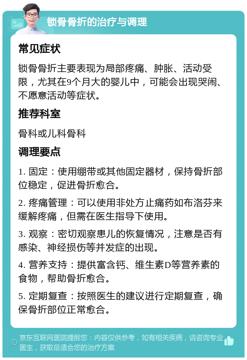 锁骨骨折的治疗与调理 常见症状 锁骨骨折主要表现为局部疼痛、肿胀、活动受限，尤其在9个月大的婴儿中，可能会出现哭闹、不愿意活动等症状。 推荐科室 骨科或儿科骨科 调理要点 1. 固定：使用绷带或其他固定器材，保持骨折部位稳定，促进骨折愈合。 2. 疼痛管理：可以使用非处方止痛药如布洛芬来缓解疼痛，但需在医生指导下使用。 3. 观察：密切观察患儿的恢复情况，注意是否有感染、神经损伤等并发症的出现。 4. 营养支持：提供富含钙、维生素D等营养素的食物，帮助骨折愈合。 5. 定期复查：按照医生的建议进行定期复查，确保骨折部位正常愈合。