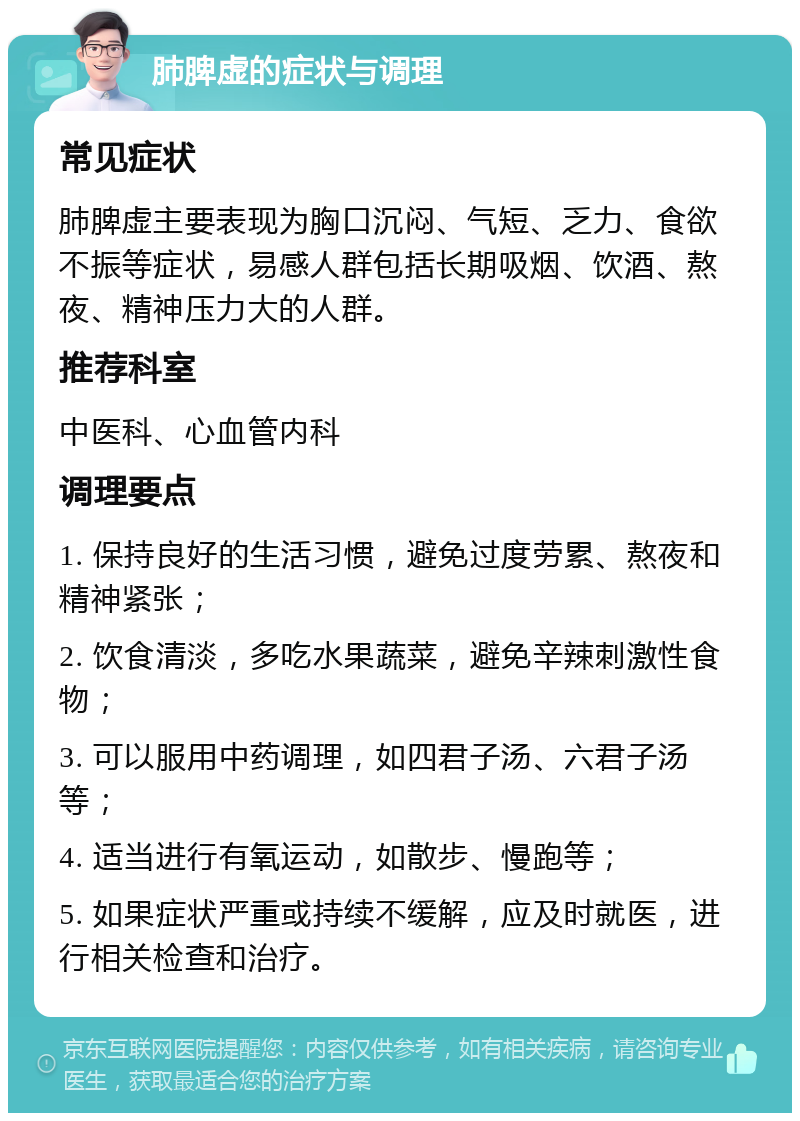 肺脾虚的症状与调理 常见症状 肺脾虚主要表现为胸口沉闷、气短、乏力、食欲不振等症状，易感人群包括长期吸烟、饮酒、熬夜、精神压力大的人群。 推荐科室 中医科、心血管内科 调理要点 1. 保持良好的生活习惯，避免过度劳累、熬夜和精神紧张； 2. 饮食清淡，多吃水果蔬菜，避免辛辣刺激性食物； 3. 可以服用中药调理，如四君子汤、六君子汤等； 4. 适当进行有氧运动，如散步、慢跑等； 5. 如果症状严重或持续不缓解，应及时就医，进行相关检查和治疗。