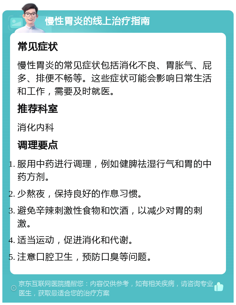 慢性胃炎的线上治疗指南 常见症状 慢性胃炎的常见症状包括消化不良、胃胀气、屁多、排便不畅等。这些症状可能会影响日常生活和工作，需要及时就医。 推荐科室 消化内科 调理要点 服用中药进行调理，例如健脾祛湿行气和胃的中药方剂。 少熬夜，保持良好的作息习惯。 避免辛辣刺激性食物和饮酒，以减少对胃的刺激。 适当运动，促进消化和代谢。 注意口腔卫生，预防口臭等问题。