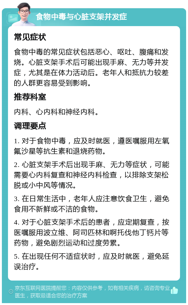 食物中毒与心脏支架并发症 常见症状 食物中毒的常见症状包括恶心、呕吐、腹痛和发烧。心脏支架手术后可能出现手麻、无力等并发症，尤其是在体力活动后。老年人和抵抗力较差的人群更容易受到影响。 推荐科室 内科、心内科和神经内科。 调理要点 1. 对于食物中毒，应及时就医，遵医嘱服用左氧氟沙星等抗生素和退烧药物。 2. 心脏支架手术后出现手麻、无力等症状，可能需要心内科复查和神经内科检查，以排除支架松脱或小中风等情况。 3. 在日常生活中，老年人应注意饮食卫生，避免食用不新鲜或不洁的食物。 4. 对于心脏支架手术后的患者，应定期复查，按医嘱服用波立维、阿司匹林和啊托伐他丁钙片等药物，避免剧烈运动和过度劳累。 5. 在出现任何不适症状时，应及时就医，避免延误治疗。