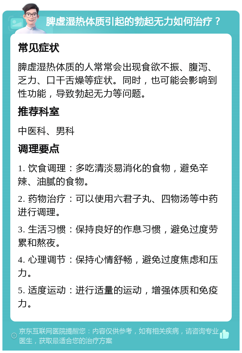 脾虚湿热体质引起的勃起无力如何治疗？ 常见症状 脾虚湿热体质的人常常会出现食欲不振、腹泻、乏力、口干舌燥等症状。同时，也可能会影响到性功能，导致勃起无力等问题。 推荐科室 中医科、男科 调理要点 1. 饮食调理：多吃清淡易消化的食物，避免辛辣、油腻的食物。 2. 药物治疗：可以使用六君子丸、四物汤等中药进行调理。 3. 生活习惯：保持良好的作息习惯，避免过度劳累和熬夜。 4. 心理调节：保持心情舒畅，避免过度焦虑和压力。 5. 适度运动：进行适量的运动，增强体质和免疫力。