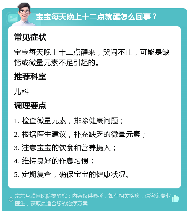 宝宝每天晚上十二点就醒怎么回事？ 常见症状 宝宝每天晚上十二点醒来，哭闹不止，可能是缺钙或微量元素不足引起的。 推荐科室 儿科 调理要点 1. 检查微量元素，排除健康问题； 2. 根据医生建议，补充缺乏的微量元素； 3. 注意宝宝的饮食和营养摄入； 4. 维持良好的作息习惯； 5. 定期复查，确保宝宝的健康状况。