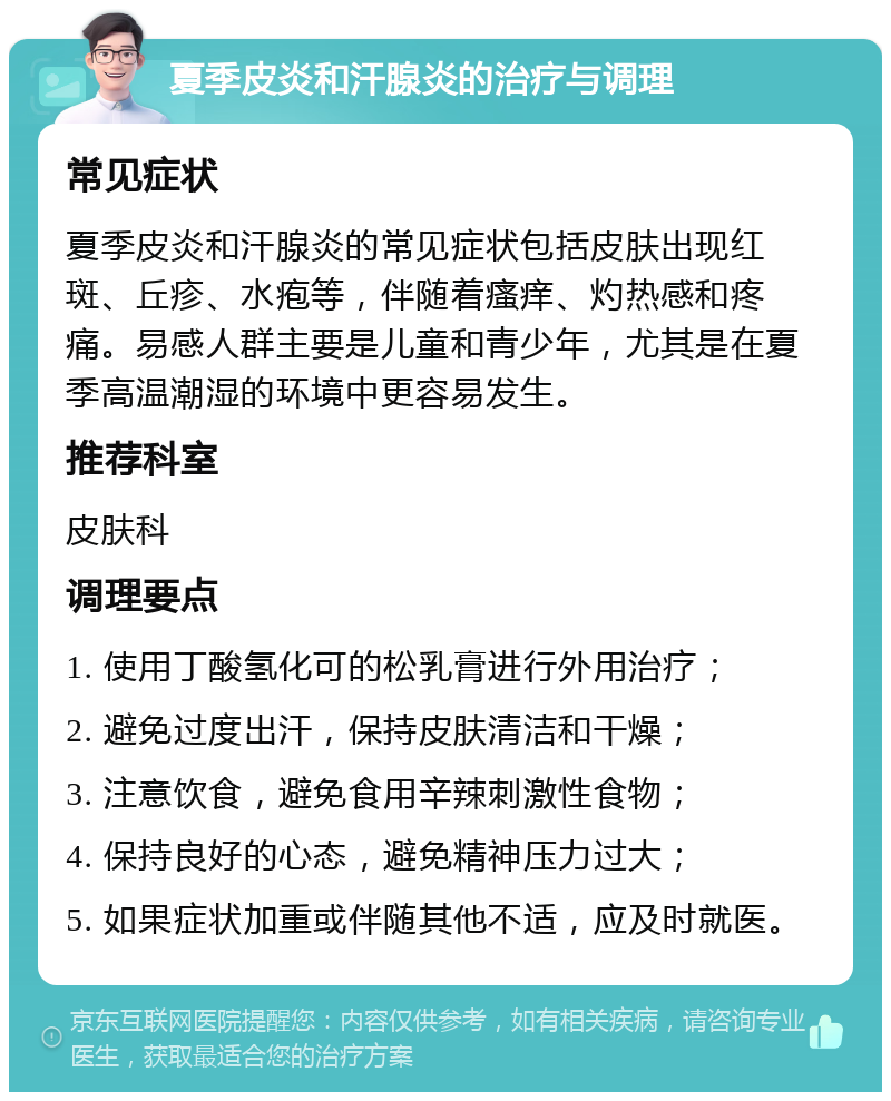 夏季皮炎和汗腺炎的治疗与调理 常见症状 夏季皮炎和汗腺炎的常见症状包括皮肤出现红斑、丘疹、水疱等，伴随着瘙痒、灼热感和疼痛。易感人群主要是儿童和青少年，尤其是在夏季高温潮湿的环境中更容易发生。 推荐科室 皮肤科 调理要点 1. 使用丁酸氢化可的松乳膏进行外用治疗； 2. 避免过度出汗，保持皮肤清洁和干燥； 3. 注意饮食，避免食用辛辣刺激性食物； 4. 保持良好的心态，避免精神压力过大； 5. 如果症状加重或伴随其他不适，应及时就医。