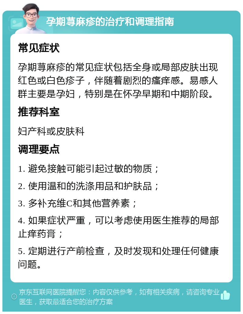 孕期荨麻疹的治疗和调理指南 常见症状 孕期荨麻疹的常见症状包括全身或局部皮肤出现红色或白色疹子，伴随着剧烈的瘙痒感。易感人群主要是孕妇，特别是在怀孕早期和中期阶段。 推荐科室 妇产科或皮肤科 调理要点 1. 避免接触可能引起过敏的物质； 2. 使用温和的洗涤用品和护肤品； 3. 多补充维C和其他营养素； 4. 如果症状严重，可以考虑使用医生推荐的局部止痒药膏； 5. 定期进行产前检查，及时发现和处理任何健康问题。