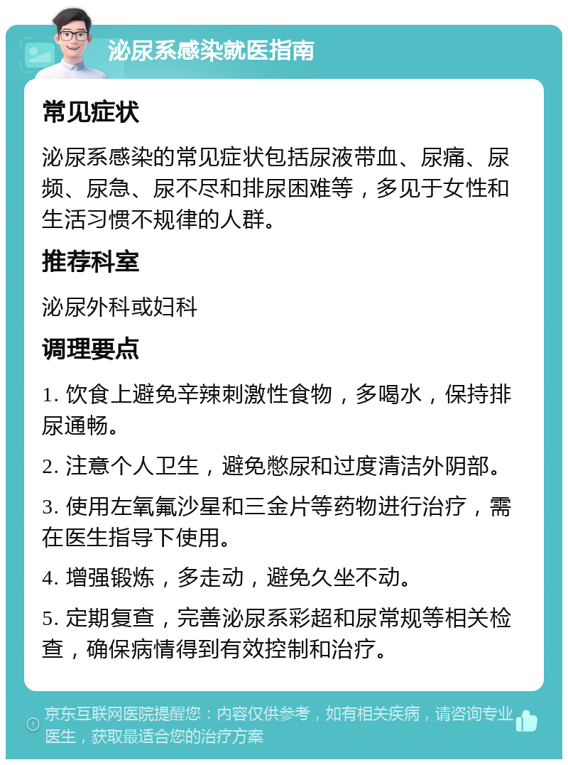 泌尿系感染就医指南 常见症状 泌尿系感染的常见症状包括尿液带血、尿痛、尿频、尿急、尿不尽和排尿困难等，多见于女性和生活习惯不规律的人群。 推荐科室 泌尿外科或妇科 调理要点 1. 饮食上避免辛辣刺激性食物，多喝水，保持排尿通畅。 2. 注意个人卫生，避免憋尿和过度清洁外阴部。 3. 使用左氧氟沙星和三金片等药物进行治疗，需在医生指导下使用。 4. 增强锻炼，多走动，避免久坐不动。 5. 定期复查，完善泌尿系彩超和尿常规等相关检查，确保病情得到有效控制和治疗。