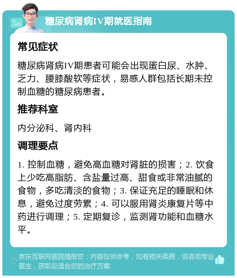 糖尿病肾病IV期就医指南 常见症状 糖尿病肾病IV期患者可能会出现蛋白尿、水肿、乏力、腰膝酸软等症状，易感人群包括长期未控制血糖的糖尿病患者。 推荐科室 内分泌科、肾内科 调理要点 1. 控制血糖，避免高血糖对肾脏的损害；2. 饮食上少吃高脂肪、含盐量过高、甜食或非常油腻的食物，多吃清淡的食物；3. 保证充足的睡眠和休息，避免过度劳累；4. 可以服用肾炎康复片等中药进行调理；5. 定期复诊，监测肾功能和血糖水平。