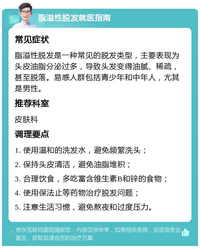 脂溢性脱发就医指南 常见症状 脂溢性脱发是一种常见的脱发类型，主要表现为头皮油脂分泌过多，导致头发变得油腻、稀疏，甚至脱落。易感人群包括青少年和中年人，尤其是男性。 推荐科室 皮肤科 调理要点 1. 使用温和的洗发水，避免频繁洗头； 2. 保持头皮清洁，避免油脂堆积； 3. 合理饮食，多吃富含维生素B和锌的食物； 4. 使用保法止等药物治疗脱发问题； 5. 注意生活习惯，避免熬夜和过度压力。