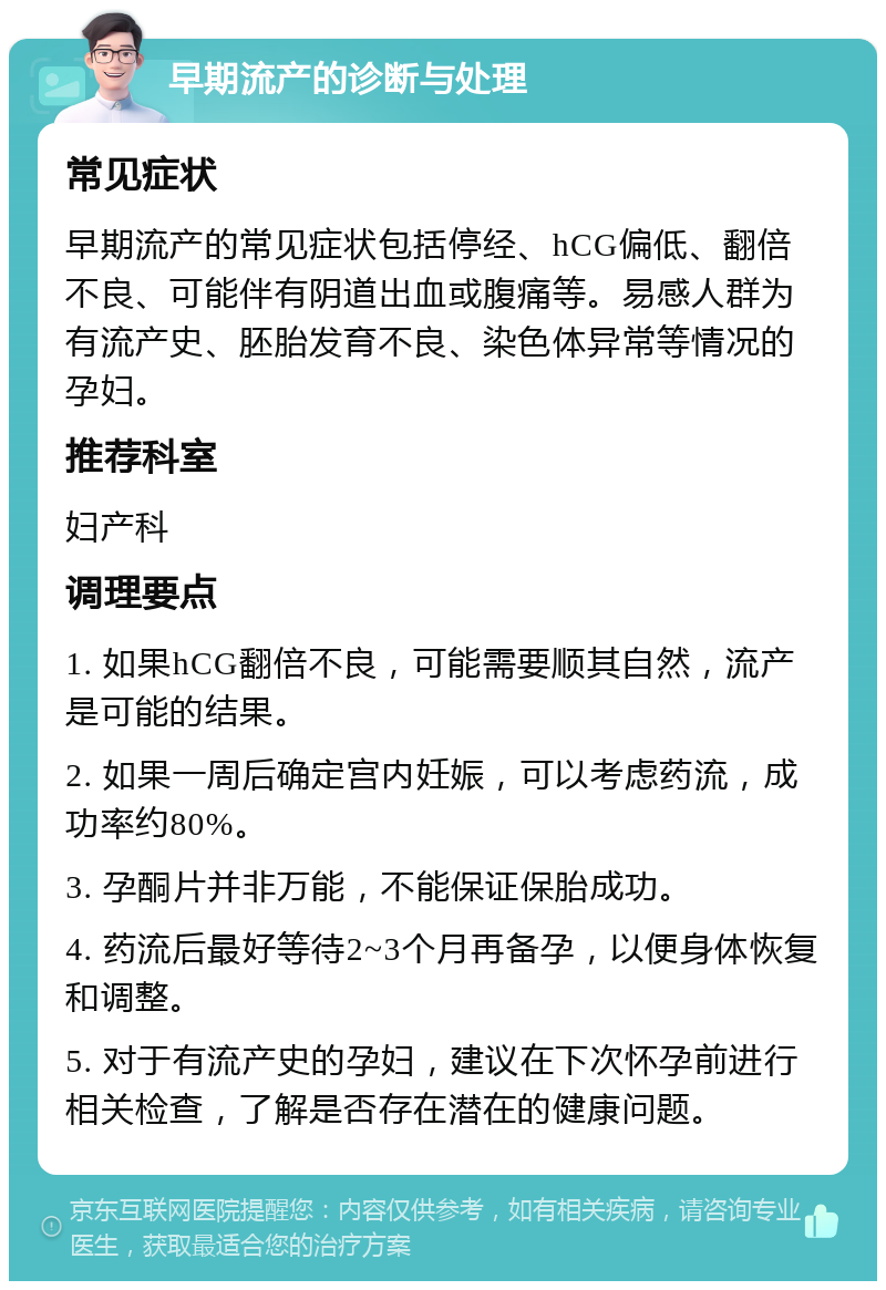 早期流产的诊断与处理 常见症状 早期流产的常见症状包括停经、hCG偏低、翻倍不良、可能伴有阴道出血或腹痛等。易感人群为有流产史、胚胎发育不良、染色体异常等情况的孕妇。 推荐科室 妇产科 调理要点 1. 如果hCG翻倍不良，可能需要顺其自然，流产是可能的结果。 2. 如果一周后确定宫内妊娠，可以考虑药流，成功率约80%。 3. 孕酮片并非万能，不能保证保胎成功。 4. 药流后最好等待2~3个月再备孕，以便身体恢复和调整。 5. 对于有流产史的孕妇，建议在下次怀孕前进行相关检查，了解是否存在潜在的健康问题。