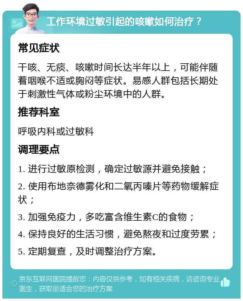 工作环境过敏引起的咳嗽如何治疗？ 常见症状 干咳、无痰、咳嗽时间长达半年以上，可能伴随着咽喉不适或胸闷等症状。易感人群包括长期处于刺激性气体或粉尘环境中的人群。 推荐科室 呼吸内科或过敏科 调理要点 1. 进行过敏原检测，确定过敏源并避免接触； 2. 使用布地奈德雾化和二氧丙嗪片等药物缓解症状； 3. 加强免疫力，多吃富含维生素C的食物； 4. 保持良好的生活习惯，避免熬夜和过度劳累； 5. 定期复查，及时调整治疗方案。