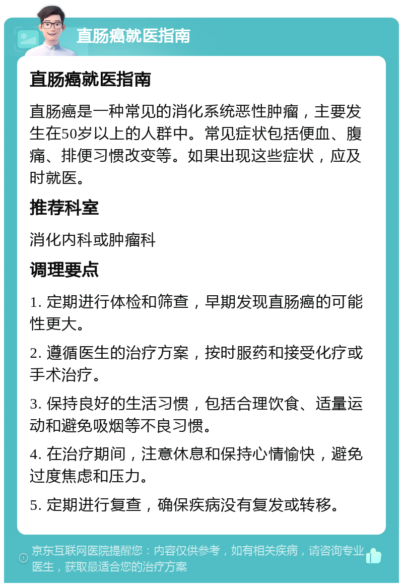 直肠癌就医指南 直肠癌就医指南 直肠癌是一种常见的消化系统恶性肿瘤，主要发生在50岁以上的人群中。常见症状包括便血、腹痛、排便习惯改变等。如果出现这些症状，应及时就医。 推荐科室 消化内科或肿瘤科 调理要点 1. 定期进行体检和筛查，早期发现直肠癌的可能性更大。 2. 遵循医生的治疗方案，按时服药和接受化疗或手术治疗。 3. 保持良好的生活习惯，包括合理饮食、适量运动和避免吸烟等不良习惯。 4. 在治疗期间，注意休息和保持心情愉快，避免过度焦虑和压力。 5. 定期进行复查，确保疾病没有复发或转移。