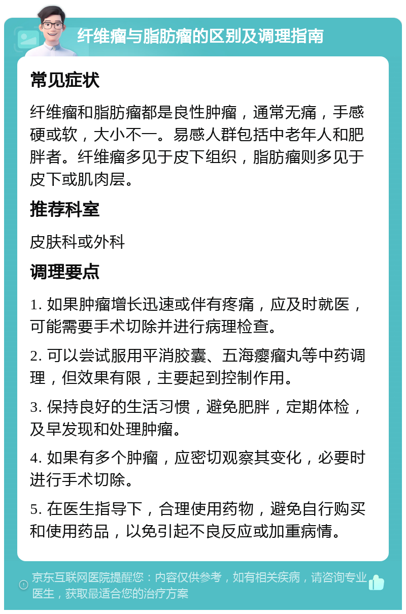 纤维瘤与脂肪瘤的区别及调理指南 常见症状 纤维瘤和脂肪瘤都是良性肿瘤，通常无痛，手感硬或软，大小不一。易感人群包括中老年人和肥胖者。纤维瘤多见于皮下组织，脂肪瘤则多见于皮下或肌肉层。 推荐科室 皮肤科或外科 调理要点 1. 如果肿瘤增长迅速或伴有疼痛，应及时就医，可能需要手术切除并进行病理检查。 2. 可以尝试服用平消胶囊、五海瘿瘤丸等中药调理，但效果有限，主要起到控制作用。 3. 保持良好的生活习惯，避免肥胖，定期体检，及早发现和处理肿瘤。 4. 如果有多个肿瘤，应密切观察其变化，必要时进行手术切除。 5. 在医生指导下，合理使用药物，避免自行购买和使用药品，以免引起不良反应或加重病情。