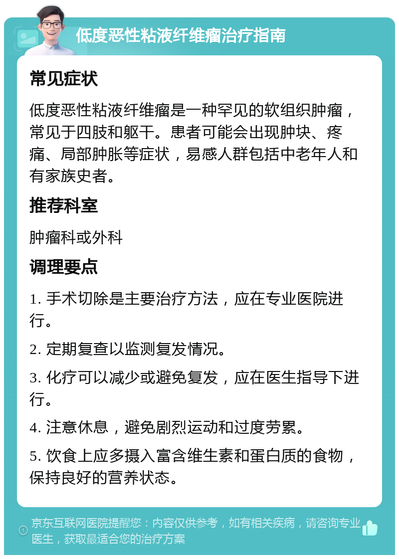 低度恶性粘液纤维瘤治疗指南 常见症状 低度恶性粘液纤维瘤是一种罕见的软组织肿瘤，常见于四肢和躯干。患者可能会出现肿块、疼痛、局部肿胀等症状，易感人群包括中老年人和有家族史者。 推荐科室 肿瘤科或外科 调理要点 1. 手术切除是主要治疗方法，应在专业医院进行。 2. 定期复查以监测复发情况。 3. 化疗可以减少或避免复发，应在医生指导下进行。 4. 注意休息，避免剧烈运动和过度劳累。 5. 饮食上应多摄入富含维生素和蛋白质的食物，保持良好的营养状态。