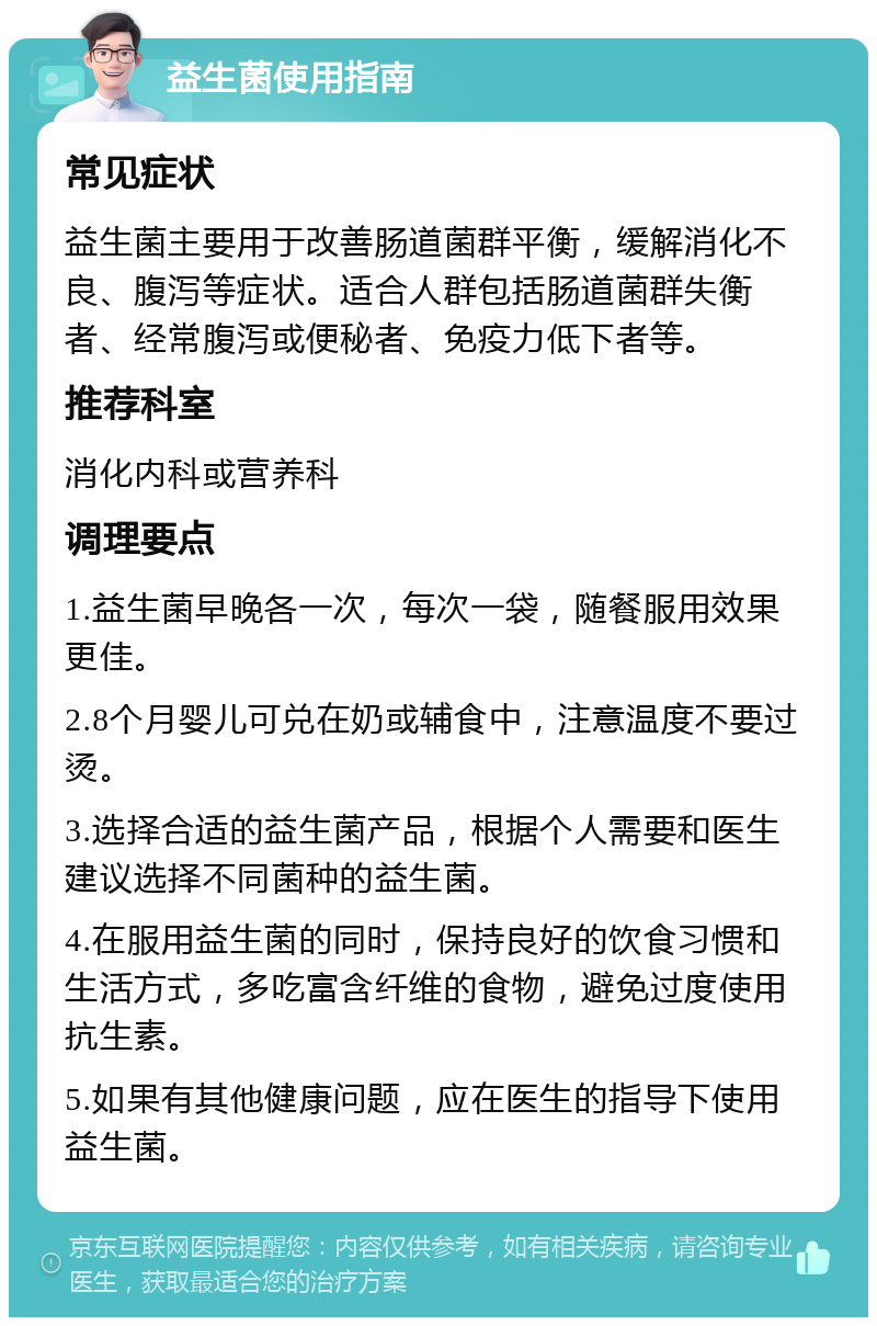 益生菌使用指南 常见症状 益生菌主要用于改善肠道菌群平衡，缓解消化不良、腹泻等症状。适合人群包括肠道菌群失衡者、经常腹泻或便秘者、免疫力低下者等。 推荐科室 消化内科或营养科 调理要点 1.益生菌早晚各一次，每次一袋，随餐服用效果更佳。 2.8个月婴儿可兑在奶或辅食中，注意温度不要过烫。 3.选择合适的益生菌产品，根据个人需要和医生建议选择不同菌种的益生菌。 4.在服用益生菌的同时，保持良好的饮食习惯和生活方式，多吃富含纤维的食物，避免过度使用抗生素。 5.如果有其他健康问题，应在医生的指导下使用益生菌。