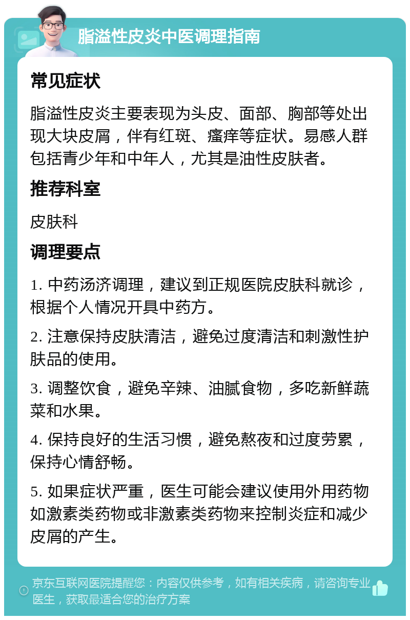 脂溢性皮炎中医调理指南 常见症状 脂溢性皮炎主要表现为头皮、面部、胸部等处出现大块皮屑，伴有红斑、瘙痒等症状。易感人群包括青少年和中年人，尤其是油性皮肤者。 推荐科室 皮肤科 调理要点 1. 中药汤济调理，建议到正规医院皮肤科就诊，根据个人情况开具中药方。 2. 注意保持皮肤清洁，避免过度清洁和刺激性护肤品的使用。 3. 调整饮食，避免辛辣、油腻食物，多吃新鲜蔬菜和水果。 4. 保持良好的生活习惯，避免熬夜和过度劳累，保持心情舒畅。 5. 如果症状严重，医生可能会建议使用外用药物如激素类药物或非激素类药物来控制炎症和减少皮屑的产生。