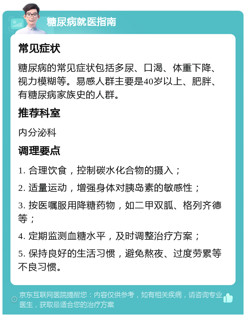 糖尿病就医指南 常见症状 糖尿病的常见症状包括多尿、口渴、体重下降、视力模糊等。易感人群主要是40岁以上、肥胖、有糖尿病家族史的人群。 推荐科室 内分泌科 调理要点 1. 合理饮食，控制碳水化合物的摄入； 2. 适量运动，增强身体对胰岛素的敏感性； 3. 按医嘱服用降糖药物，如二甲双胍、格列齐德等； 4. 定期监测血糖水平，及时调整治疗方案； 5. 保持良好的生活习惯，避免熬夜、过度劳累等不良习惯。