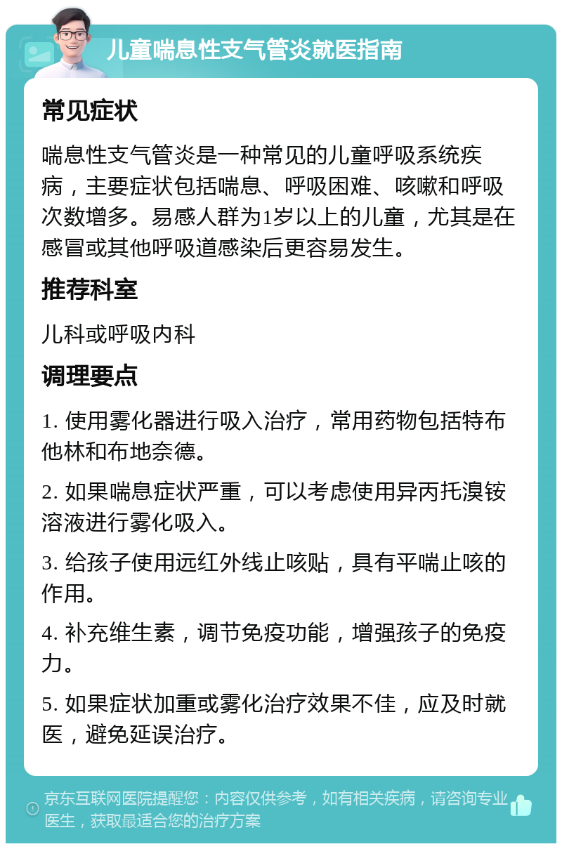 儿童喘息性支气管炎就医指南 常见症状 喘息性支气管炎是一种常见的儿童呼吸系统疾病，主要症状包括喘息、呼吸困难、咳嗽和呼吸次数增多。易感人群为1岁以上的儿童，尤其是在感冒或其他呼吸道感染后更容易发生。 推荐科室 儿科或呼吸内科 调理要点 1. 使用雾化器进行吸入治疗，常用药物包括特布他林和布地奈德。 2. 如果喘息症状严重，可以考虑使用异丙托溴铵溶液进行雾化吸入。 3. 给孩子使用远红外线止咳贴，具有平喘止咳的作用。 4. 补充维生素，调节免疫功能，增强孩子的免疫力。 5. 如果症状加重或雾化治疗效果不佳，应及时就医，避免延误治疗。