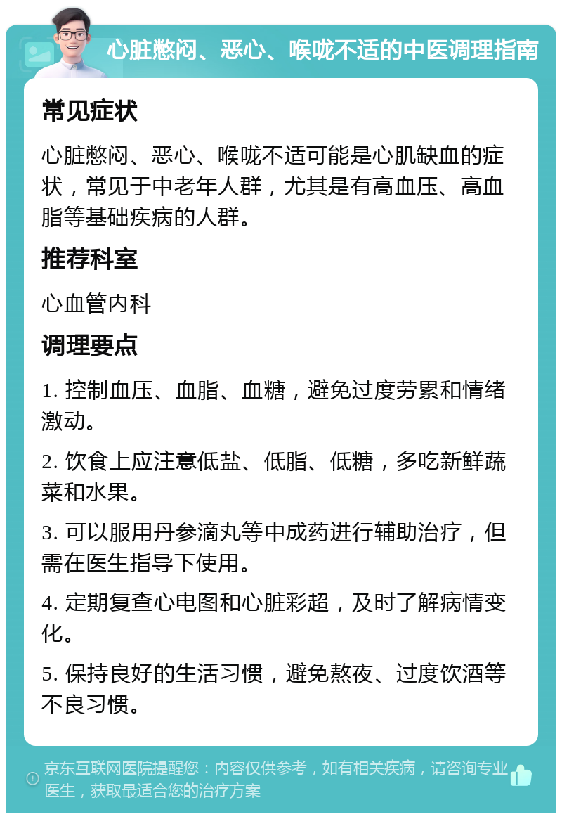 心脏憋闷、恶心、喉咙不适的中医调理指南 常见症状 心脏憋闷、恶心、喉咙不适可能是心肌缺血的症状，常见于中老年人群，尤其是有高血压、高血脂等基础疾病的人群。 推荐科室 心血管内科 调理要点 1. 控制血压、血脂、血糖，避免过度劳累和情绪激动。 2. 饮食上应注意低盐、低脂、低糖，多吃新鲜蔬菜和水果。 3. 可以服用丹参滴丸等中成药进行辅助治疗，但需在医生指导下使用。 4. 定期复查心电图和心脏彩超，及时了解病情变化。 5. 保持良好的生活习惯，避免熬夜、过度饮酒等不良习惯。