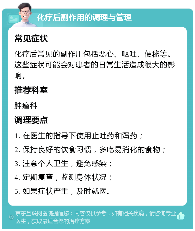 化疗后副作用的调理与管理 常见症状 化疗后常见的副作用包括恶心、呕吐、便秘等。这些症状可能会对患者的日常生活造成很大的影响。 推荐科室 肿瘤科 调理要点 1. 在医生的指导下使用止吐药和泻药； 2. 保持良好的饮食习惯，多吃易消化的食物； 3. 注意个人卫生，避免感染； 4. 定期复查，监测身体状况； 5. 如果症状严重，及时就医。