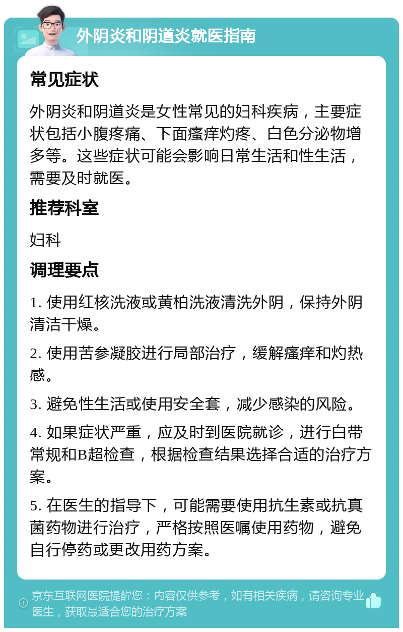 外阴炎和阴道炎就医指南 常见症状 外阴炎和阴道炎是女性常见的妇科疾病，主要症状包括小腹疼痛、下面瘙痒灼疼、白色分泌物增多等。这些症状可能会影响日常生活和性生活，需要及时就医。 推荐科室 妇科 调理要点 1. 使用红核洗液或黄柏洗液清洗外阴，保持外阴清洁干燥。 2. 使用苦参凝胶进行局部治疗，缓解瘙痒和灼热感。 3. 避免性生活或使用安全套，减少感染的风险。 4. 如果症状严重，应及时到医院就诊，进行白带常规和B超检查，根据检查结果选择合适的治疗方案。 5. 在医生的指导下，可能需要使用抗生素或抗真菌药物进行治疗，严格按照医嘱使用药物，避免自行停药或更改用药方案。