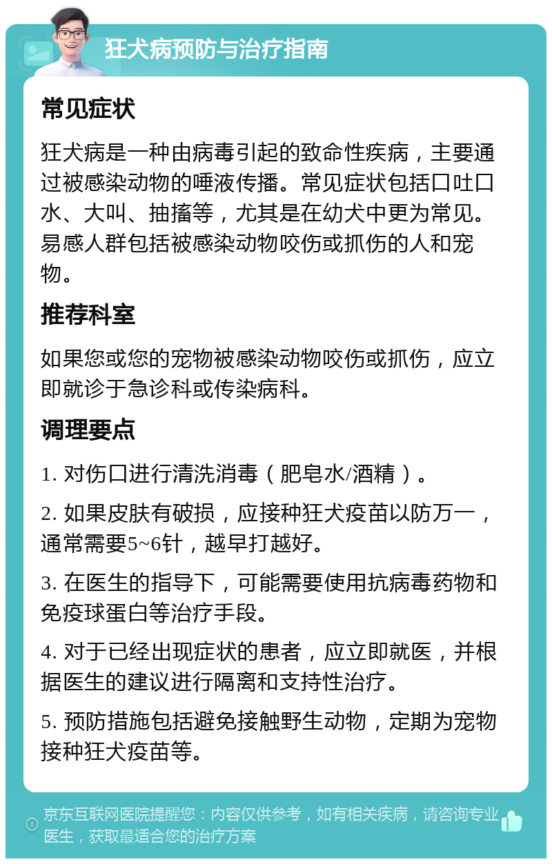 狂犬病预防与治疗指南 常见症状 狂犬病是一种由病毒引起的致命性疾病，主要通过被感染动物的唾液传播。常见症状包括口吐口水、大叫、抽搐等，尤其是在幼犬中更为常见。易感人群包括被感染动物咬伤或抓伤的人和宠物。 推荐科室 如果您或您的宠物被感染动物咬伤或抓伤，应立即就诊于急诊科或传染病科。 调理要点 1. 对伤口进行清洗消毒（肥皂水/酒精）。 2. 如果皮肤有破损，应接种狂犬疫苗以防万一，通常需要5~6针，越早打越好。 3. 在医生的指导下，可能需要使用抗病毒药物和免疫球蛋白等治疗手段。 4. 对于已经出现症状的患者，应立即就医，并根据医生的建议进行隔离和支持性治疗。 5. 预防措施包括避免接触野生动物，定期为宠物接种狂犬疫苗等。