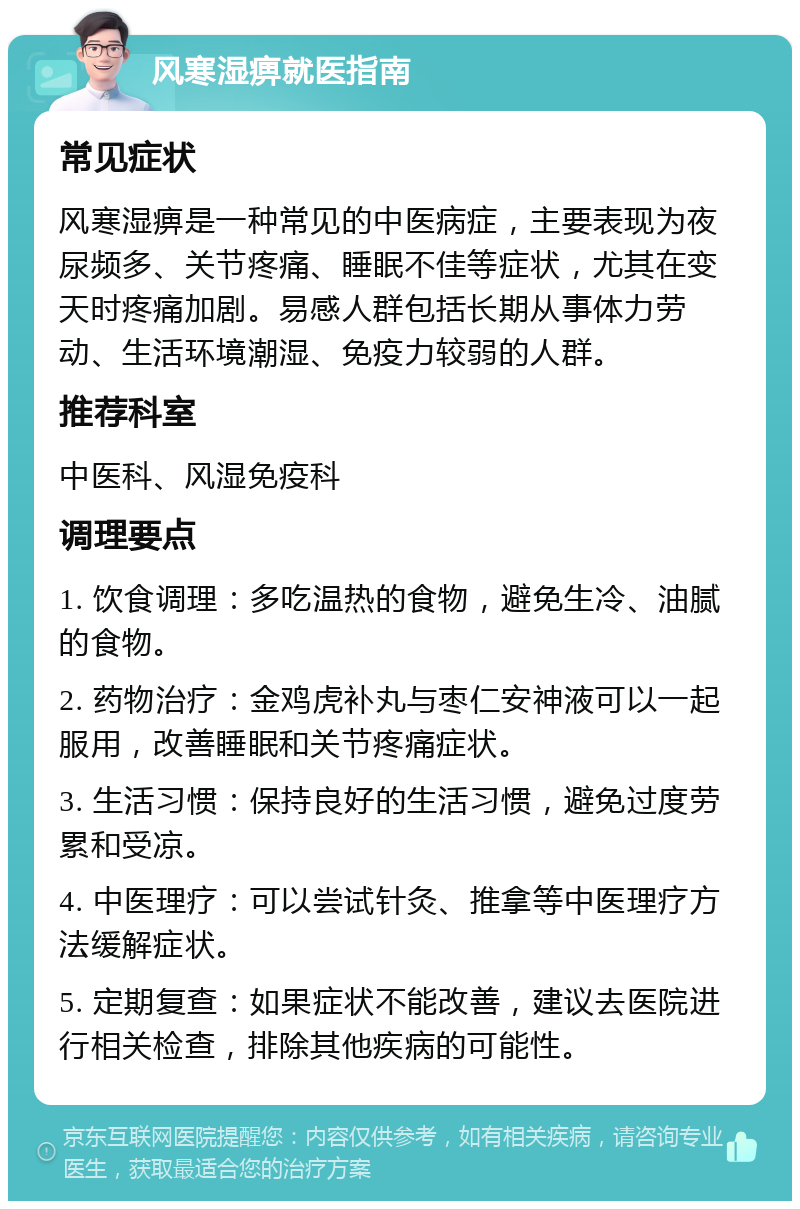 风寒湿痹就医指南 常见症状 风寒湿痹是一种常见的中医病症，主要表现为夜尿频多、关节疼痛、睡眠不佳等症状，尤其在变天时疼痛加剧。易感人群包括长期从事体力劳动、生活环境潮湿、免疫力较弱的人群。 推荐科室 中医科、风湿免疫科 调理要点 1. 饮食调理：多吃温热的食物，避免生冷、油腻的食物。 2. 药物治疗：金鸡虎补丸与枣仁安神液可以一起服用，改善睡眠和关节疼痛症状。 3. 生活习惯：保持良好的生活习惯，避免过度劳累和受凉。 4. 中医理疗：可以尝试针灸、推拿等中医理疗方法缓解症状。 5. 定期复查：如果症状不能改善，建议去医院进行相关检查，排除其他疾病的可能性。