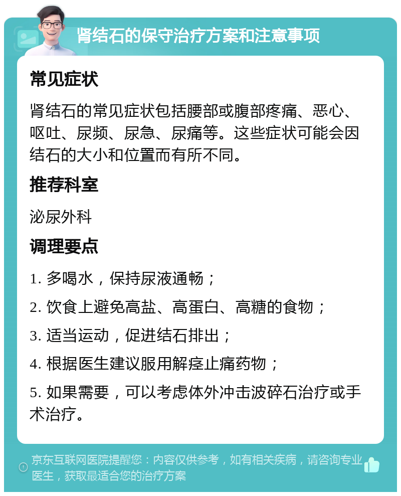 肾结石的保守治疗方案和注意事项 常见症状 肾结石的常见症状包括腰部或腹部疼痛、恶心、呕吐、尿频、尿急、尿痛等。这些症状可能会因结石的大小和位置而有所不同。 推荐科室 泌尿外科 调理要点 1. 多喝水，保持尿液通畅； 2. 饮食上避免高盐、高蛋白、高糖的食物； 3. 适当运动，促进结石排出； 4. 根据医生建议服用解痉止痛药物； 5. 如果需要，可以考虑体外冲击波碎石治疗或手术治疗。