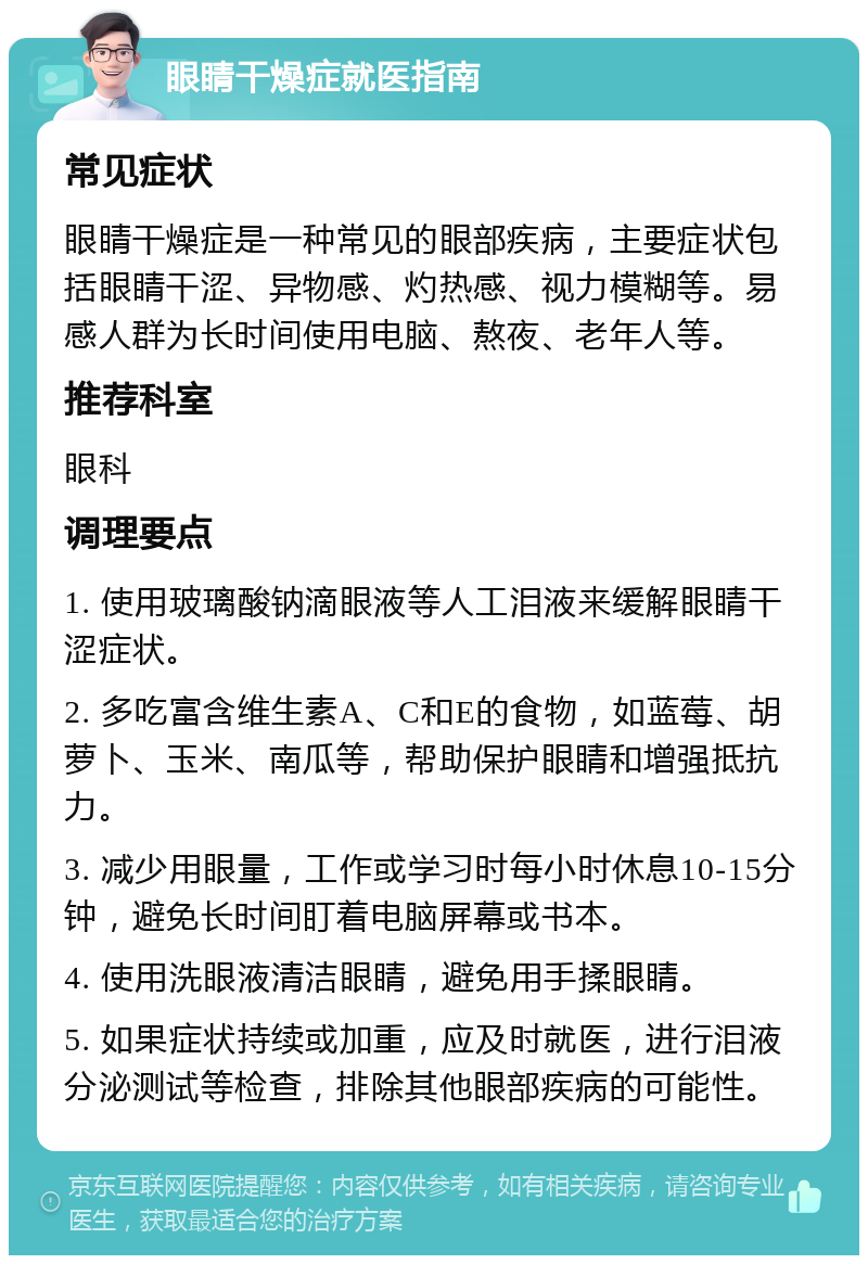 眼睛干燥症就医指南 常见症状 眼睛干燥症是一种常见的眼部疾病，主要症状包括眼睛干涩、异物感、灼热感、视力模糊等。易感人群为长时间使用电脑、熬夜、老年人等。 推荐科室 眼科 调理要点 1. 使用玻璃酸钠滴眼液等人工泪液来缓解眼睛干涩症状。 2. 多吃富含维生素A、C和E的食物，如蓝莓、胡萝卜、玉米、南瓜等，帮助保护眼睛和增强抵抗力。 3. 减少用眼量，工作或学习时每小时休息10-15分钟，避免长时间盯着电脑屏幕或书本。 4. 使用洗眼液清洁眼睛，避免用手揉眼睛。 5. 如果症状持续或加重，应及时就医，进行泪液分泌测试等检查，排除其他眼部疾病的可能性。