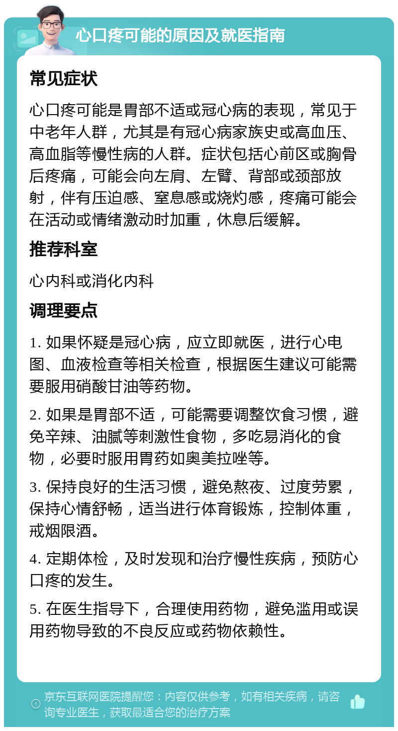 心口疼可能的原因及就医指南 常见症状 心口疼可能是胃部不适或冠心病的表现，常见于中老年人群，尤其是有冠心病家族史或高血压、高血脂等慢性病的人群。症状包括心前区或胸骨后疼痛，可能会向左肩、左臂、背部或颈部放射，伴有压迫感、窒息感或烧灼感，疼痛可能会在活动或情绪激动时加重，休息后缓解。 推荐科室 心内科或消化内科 调理要点 1. 如果怀疑是冠心病，应立即就医，进行心电图、血液检查等相关检查，根据医生建议可能需要服用硝酸甘油等药物。 2. 如果是胃部不适，可能需要调整饮食习惯，避免辛辣、油腻等刺激性食物，多吃易消化的食物，必要时服用胃药如奥美拉唑等。 3. 保持良好的生活习惯，避免熬夜、过度劳累，保持心情舒畅，适当进行体育锻炼，控制体重，戒烟限酒。 4. 定期体检，及时发现和治疗慢性疾病，预防心口疼的发生。 5. 在医生指导下，合理使用药物，避免滥用或误用药物导致的不良反应或药物依赖性。