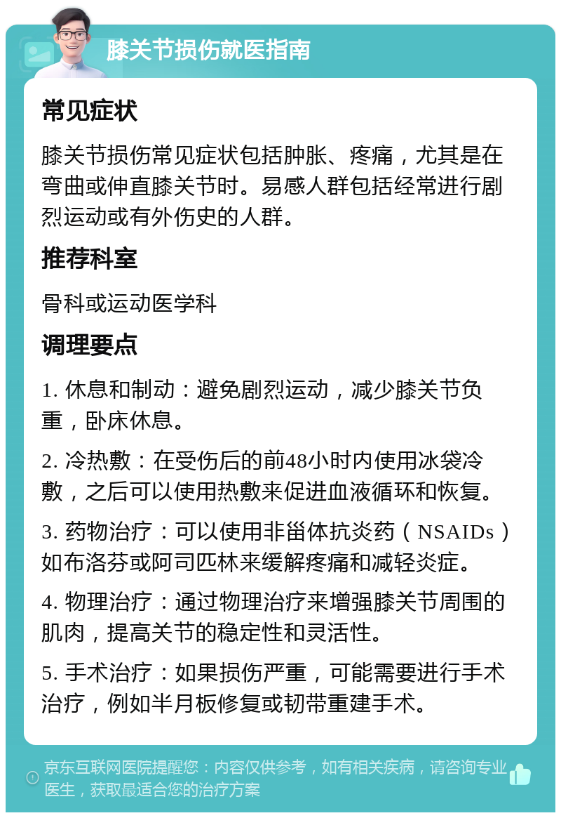 膝关节损伤就医指南 常见症状 膝关节损伤常见症状包括肿胀、疼痛，尤其是在弯曲或伸直膝关节时。易感人群包括经常进行剧烈运动或有外伤史的人群。 推荐科室 骨科或运动医学科 调理要点 1. 休息和制动：避免剧烈运动，减少膝关节负重，卧床休息。 2. 冷热敷：在受伤后的前48小时内使用冰袋冷敷，之后可以使用热敷来促进血液循环和恢复。 3. 药物治疗：可以使用非甾体抗炎药（NSAIDs）如布洛芬或阿司匹林来缓解疼痛和减轻炎症。 4. 物理治疗：通过物理治疗来增强膝关节周围的肌肉，提高关节的稳定性和灵活性。 5. 手术治疗：如果损伤严重，可能需要进行手术治疗，例如半月板修复或韧带重建手术。