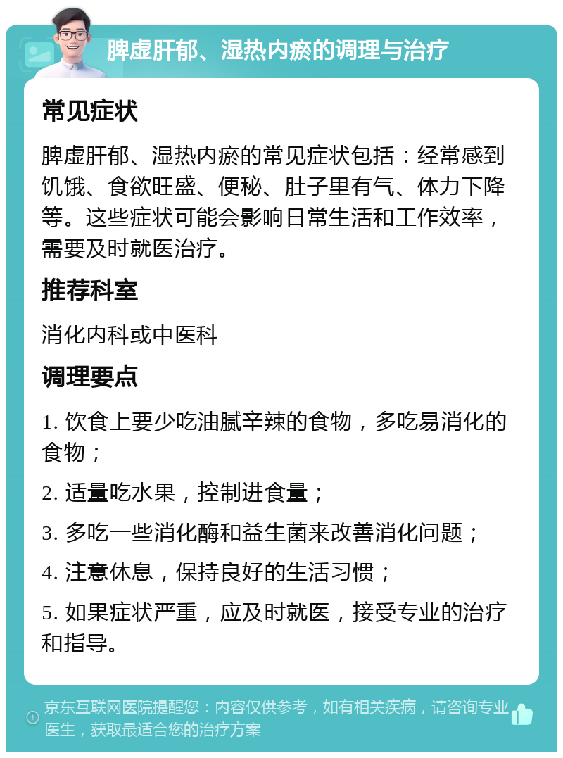 脾虚肝郁、湿热内瘀的调理与治疗 常见症状 脾虚肝郁、湿热内瘀的常见症状包括：经常感到饥饿、食欲旺盛、便秘、肚子里有气、体力下降等。这些症状可能会影响日常生活和工作效率，需要及时就医治疗。 推荐科室 消化内科或中医科 调理要点 1. 饮食上要少吃油腻辛辣的食物，多吃易消化的食物； 2. 适量吃水果，控制进食量； 3. 多吃一些消化酶和益生菌来改善消化问题； 4. 注意休息，保持良好的生活习惯； 5. 如果症状严重，应及时就医，接受专业的治疗和指导。