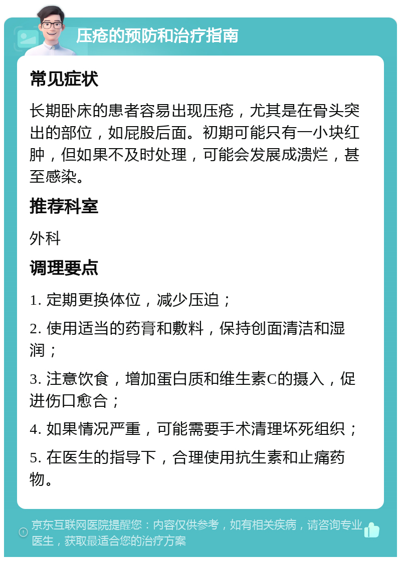 压疮的预防和治疗指南 常见症状 长期卧床的患者容易出现压疮，尤其是在骨头突出的部位，如屁股后面。初期可能只有一小块红肿，但如果不及时处理，可能会发展成溃烂，甚至感染。 推荐科室 外科 调理要点 1. 定期更换体位，减少压迫； 2. 使用适当的药膏和敷料，保持创面清洁和湿润； 3. 注意饮食，增加蛋白质和维生素C的摄入，促进伤口愈合； 4. 如果情况严重，可能需要手术清理坏死组织； 5. 在医生的指导下，合理使用抗生素和止痛药物。