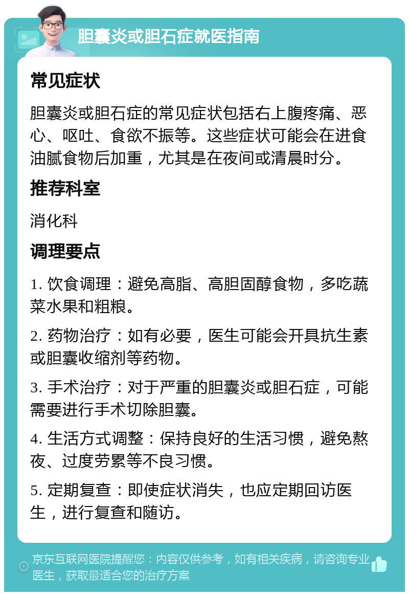 胆囊炎或胆石症就医指南 常见症状 胆囊炎或胆石症的常见症状包括右上腹疼痛、恶心、呕吐、食欲不振等。这些症状可能会在进食油腻食物后加重，尤其是在夜间或清晨时分。 推荐科室 消化科 调理要点 1. 饮食调理：避免高脂、高胆固醇食物，多吃蔬菜水果和粗粮。 2. 药物治疗：如有必要，医生可能会开具抗生素或胆囊收缩剂等药物。 3. 手术治疗：对于严重的胆囊炎或胆石症，可能需要进行手术切除胆囊。 4. 生活方式调整：保持良好的生活习惯，避免熬夜、过度劳累等不良习惯。 5. 定期复查：即使症状消失，也应定期回访医生，进行复查和随访。