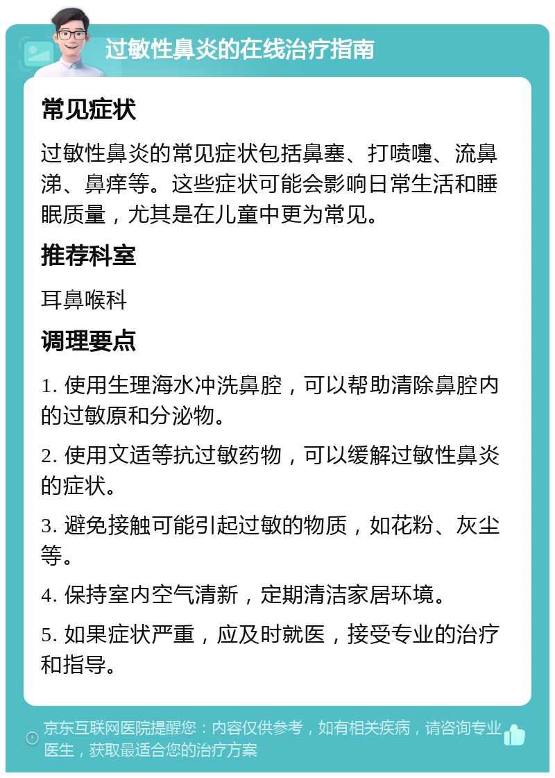 过敏性鼻炎的在线治疗指南 常见症状 过敏性鼻炎的常见症状包括鼻塞、打喷嚏、流鼻涕、鼻痒等。这些症状可能会影响日常生活和睡眠质量，尤其是在儿童中更为常见。 推荐科室 耳鼻喉科 调理要点 1. 使用生理海水冲洗鼻腔，可以帮助清除鼻腔内的过敏原和分泌物。 2. 使用文适等抗过敏药物，可以缓解过敏性鼻炎的症状。 3. 避免接触可能引起过敏的物质，如花粉、灰尘等。 4. 保持室内空气清新，定期清洁家居环境。 5. 如果症状严重，应及时就医，接受专业的治疗和指导。