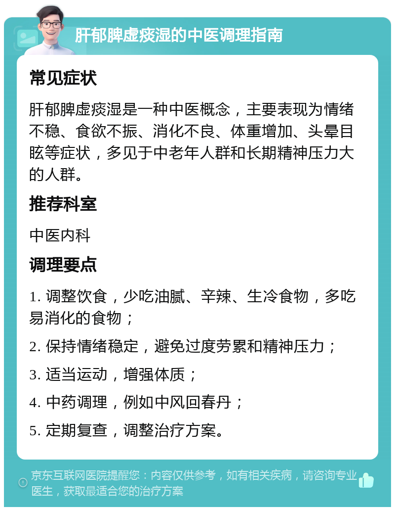 肝郁脾虚痰湿的中医调理指南 常见症状 肝郁脾虚痰湿是一种中医概念，主要表现为情绪不稳、食欲不振、消化不良、体重增加、头晕目眩等症状，多见于中老年人群和长期精神压力大的人群。 推荐科室 中医内科 调理要点 1. 调整饮食，少吃油腻、辛辣、生冷食物，多吃易消化的食物； 2. 保持情绪稳定，避免过度劳累和精神压力； 3. 适当运动，增强体质； 4. 中药调理，例如中风回春丹； 5. 定期复查，调整治疗方案。