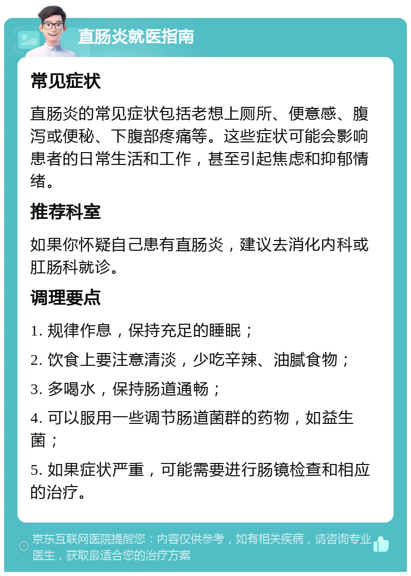 直肠炎就医指南 常见症状 直肠炎的常见症状包括老想上厕所、便意感、腹泻或便秘、下腹部疼痛等。这些症状可能会影响患者的日常生活和工作，甚至引起焦虑和抑郁情绪。 推荐科室 如果你怀疑自己患有直肠炎，建议去消化内科或肛肠科就诊。 调理要点 1. 规律作息，保持充足的睡眠； 2. 饮食上要注意清淡，少吃辛辣、油腻食物； 3. 多喝水，保持肠道通畅； 4. 可以服用一些调节肠道菌群的药物，如益生菌； 5. 如果症状严重，可能需要进行肠镜检查和相应的治疗。