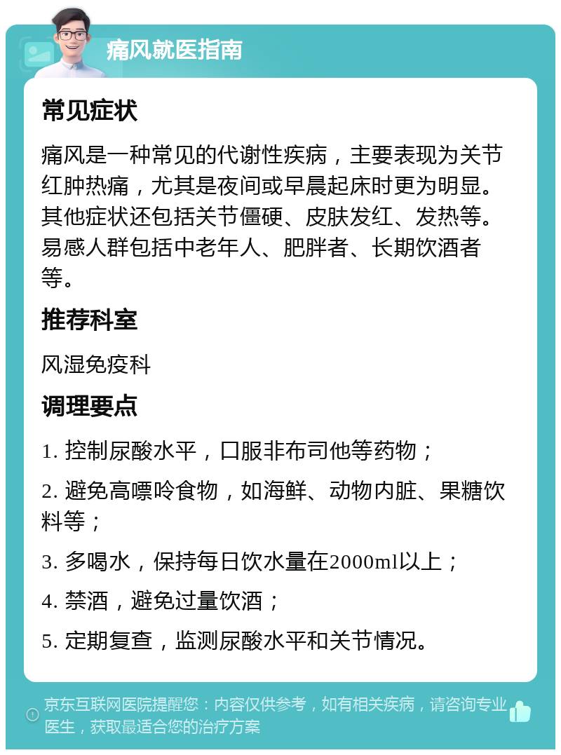 痛风就医指南 常见症状 痛风是一种常见的代谢性疾病，主要表现为关节红肿热痛，尤其是夜间或早晨起床时更为明显。其他症状还包括关节僵硬、皮肤发红、发热等。易感人群包括中老年人、肥胖者、长期饮酒者等。 推荐科室 风湿免疫科 调理要点 1. 控制尿酸水平，口服非布司他等药物； 2. 避免高嘌呤食物，如海鲜、动物内脏、果糖饮料等； 3. 多喝水，保持每日饮水量在2000ml以上； 4. 禁酒，避免过量饮酒； 5. 定期复查，监测尿酸水平和关节情况。