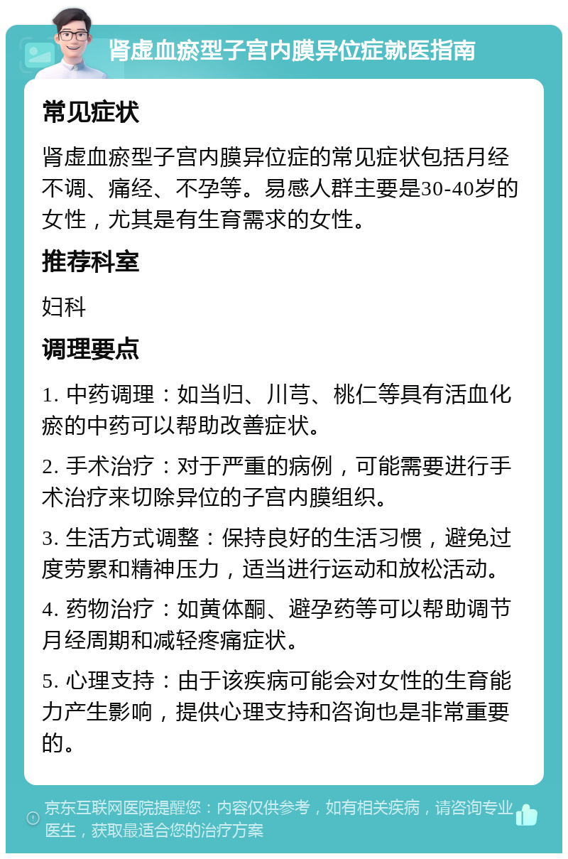 肾虚血瘀型子宫内膜异位症就医指南 常见症状 肾虚血瘀型子宫内膜异位症的常见症状包括月经不调、痛经、不孕等。易感人群主要是30-40岁的女性，尤其是有生育需求的女性。 推荐科室 妇科 调理要点 1. 中药调理：如当归、川芎、桃仁等具有活血化瘀的中药可以帮助改善症状。 2. 手术治疗：对于严重的病例，可能需要进行手术治疗来切除异位的子宫内膜组织。 3. 生活方式调整：保持良好的生活习惯，避免过度劳累和精神压力，适当进行运动和放松活动。 4. 药物治疗：如黄体酮、避孕药等可以帮助调节月经周期和减轻疼痛症状。 5. 心理支持：由于该疾病可能会对女性的生育能力产生影响，提供心理支持和咨询也是非常重要的。