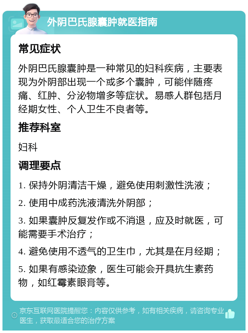 外阴巴氏腺囊肿就医指南 常见症状 外阴巴氏腺囊肿是一种常见的妇科疾病，主要表现为外阴部出现一个或多个囊肿，可能伴随疼痛、红肿、分泌物增多等症状。易感人群包括月经期女性、个人卫生不良者等。 推荐科室 妇科 调理要点 1. 保持外阴清洁干燥，避免使用刺激性洗液； 2. 使用中成药洗液清洗外阴部； 3. 如果囊肿反复发作或不消退，应及时就医，可能需要手术治疗； 4. 避免使用不透气的卫生巾，尤其是在月经期； 5. 如果有感染迹象，医生可能会开具抗生素药物，如红霉素眼膏等。