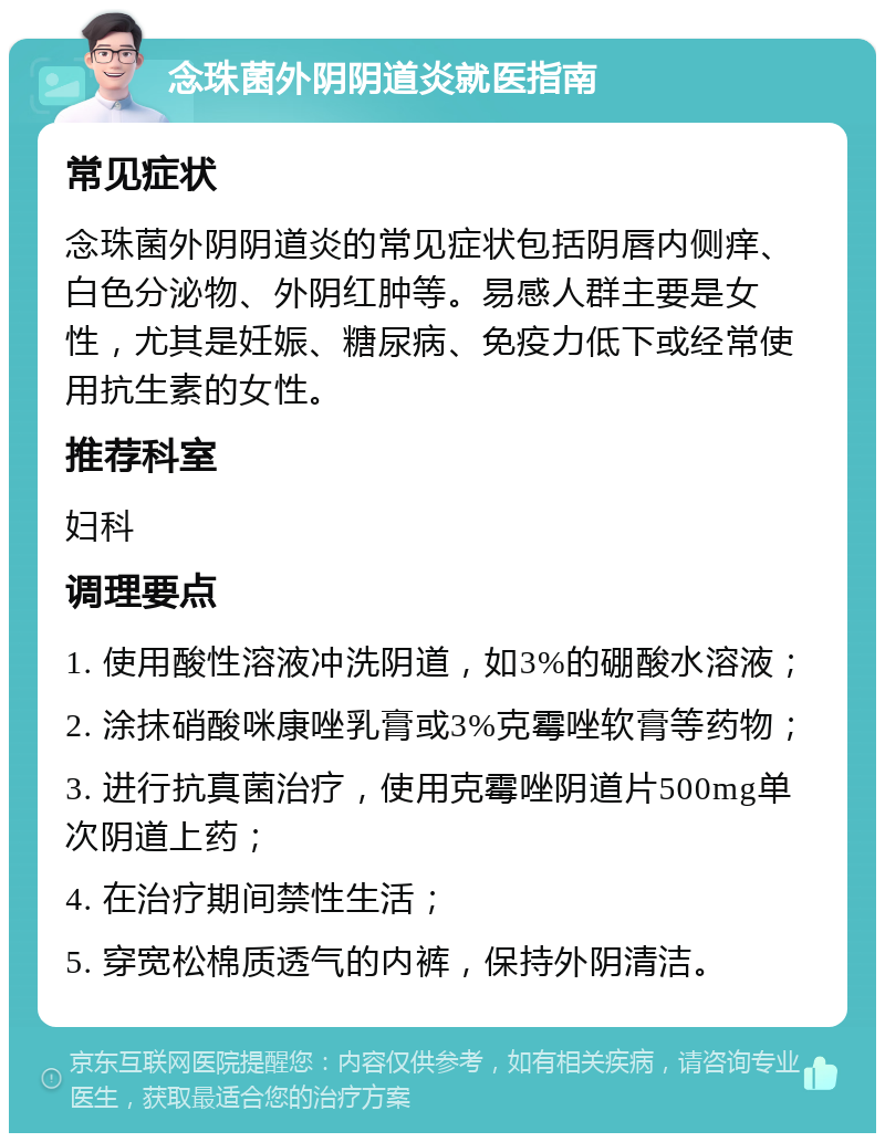 念珠菌外阴阴道炎就医指南 常见症状 念珠菌外阴阴道炎的常见症状包括阴唇内侧痒、白色分泌物、外阴红肿等。易感人群主要是女性，尤其是妊娠、糖尿病、免疫力低下或经常使用抗生素的女性。 推荐科室 妇科 调理要点 1. 使用酸性溶液冲洗阴道，如3%的硼酸水溶液； 2. 涂抹硝酸咪康唑乳膏或3%克霉唑软膏等药物； 3. 进行抗真菌治疗，使用克霉唑阴道片500mg单次阴道上药； 4. 在治疗期间禁性生活； 5. 穿宽松棉质透气的内裤，保持外阴清洁。