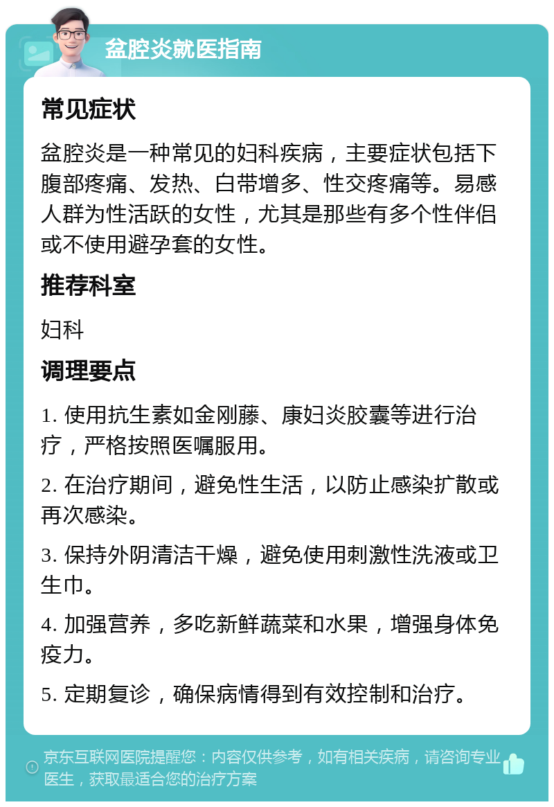 盆腔炎就医指南 常见症状 盆腔炎是一种常见的妇科疾病，主要症状包括下腹部疼痛、发热、白带增多、性交疼痛等。易感人群为性活跃的女性，尤其是那些有多个性伴侣或不使用避孕套的女性。 推荐科室 妇科 调理要点 1. 使用抗生素如金刚藤、康妇炎胶囊等进行治疗，严格按照医嘱服用。 2. 在治疗期间，避免性生活，以防止感染扩散或再次感染。 3. 保持外阴清洁干燥，避免使用刺激性洗液或卫生巾。 4. 加强营养，多吃新鲜蔬菜和水果，增强身体免疫力。 5. 定期复诊，确保病情得到有效控制和治疗。