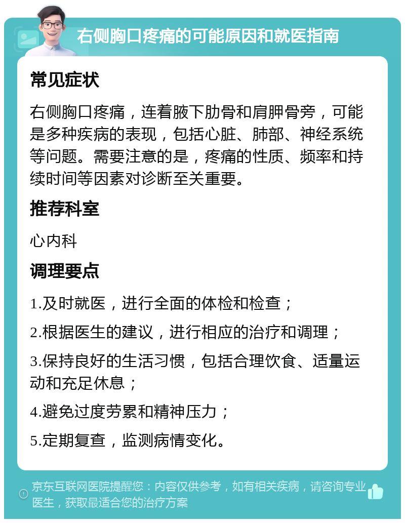 右侧胸口疼痛的可能原因和就医指南 常见症状 右侧胸口疼痛，连着腋下肋骨和肩胛骨旁，可能是多种疾病的表现，包括心脏、肺部、神经系统等问题。需要注意的是，疼痛的性质、频率和持续时间等因素对诊断至关重要。 推荐科室 心内科 调理要点 1.及时就医，进行全面的体检和检查； 2.根据医生的建议，进行相应的治疗和调理； 3.保持良好的生活习惯，包括合理饮食、适量运动和充足休息； 4.避免过度劳累和精神压力； 5.定期复查，监测病情变化。