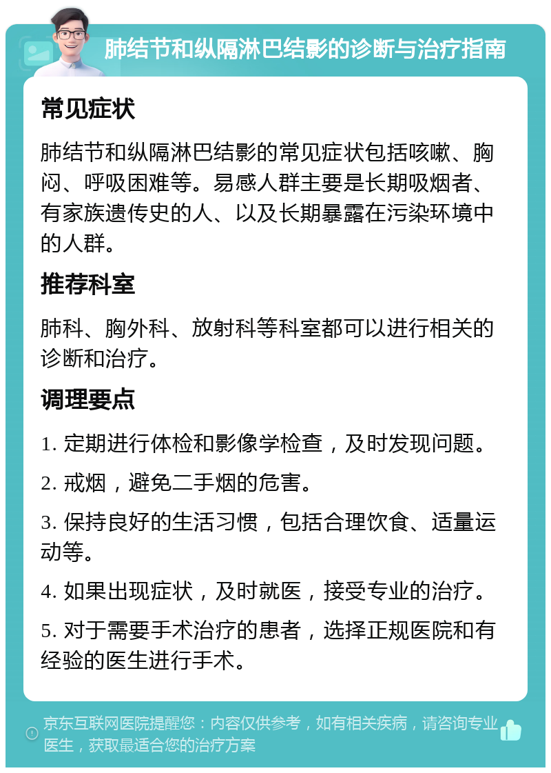 肺结节和纵隔淋巴结影的诊断与治疗指南 常见症状 肺结节和纵隔淋巴结影的常见症状包括咳嗽、胸闷、呼吸困难等。易感人群主要是长期吸烟者、有家族遗传史的人、以及长期暴露在污染环境中的人群。 推荐科室 肺科、胸外科、放射科等科室都可以进行相关的诊断和治疗。 调理要点 1. 定期进行体检和影像学检查，及时发现问题。 2. 戒烟，避免二手烟的危害。 3. 保持良好的生活习惯，包括合理饮食、适量运动等。 4. 如果出现症状，及时就医，接受专业的治疗。 5. 对于需要手术治疗的患者，选择正规医院和有经验的医生进行手术。