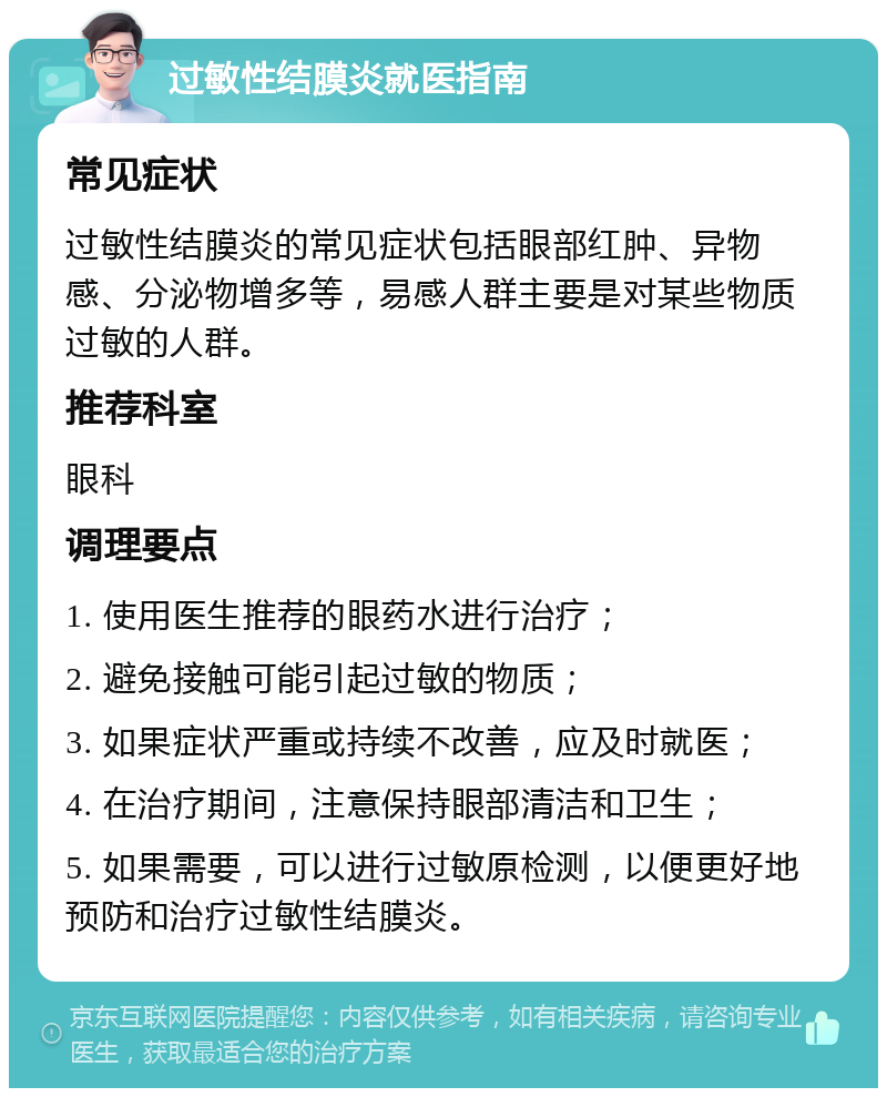 过敏性结膜炎就医指南 常见症状 过敏性结膜炎的常见症状包括眼部红肿、异物感、分泌物增多等，易感人群主要是对某些物质过敏的人群。 推荐科室 眼科 调理要点 1. 使用医生推荐的眼药水进行治疗； 2. 避免接触可能引起过敏的物质； 3. 如果症状严重或持续不改善，应及时就医； 4. 在治疗期间，注意保持眼部清洁和卫生； 5. 如果需要，可以进行过敏原检测，以便更好地预防和治疗过敏性结膜炎。