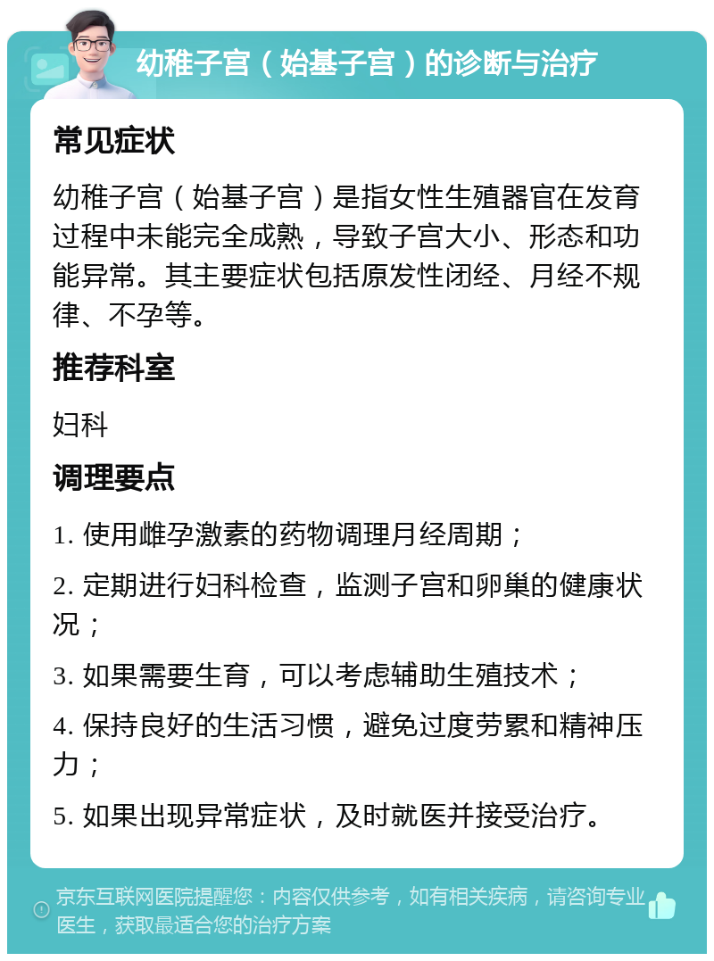 幼稚子宫（始基子宫）的诊断与治疗 常见症状 幼稚子宫（始基子宫）是指女性生殖器官在发育过程中未能完全成熟，导致子宫大小、形态和功能异常。其主要症状包括原发性闭经、月经不规律、不孕等。 推荐科室 妇科 调理要点 1. 使用雌孕激素的药物调理月经周期； 2. 定期进行妇科检查，监测子宫和卵巢的健康状况； 3. 如果需要生育，可以考虑辅助生殖技术； 4. 保持良好的生活习惯，避免过度劳累和精神压力； 5. 如果出现异常症状，及时就医并接受治疗。