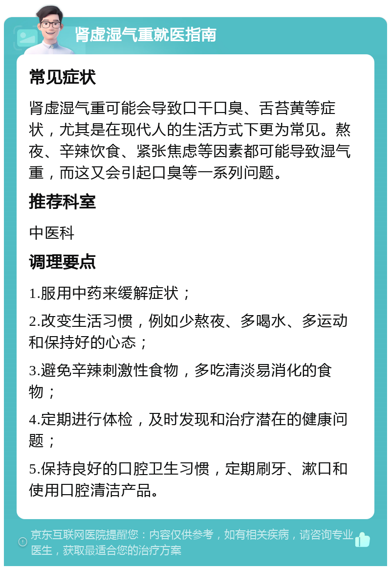 肾虚湿气重就医指南 常见症状 肾虚湿气重可能会导致口干口臭、舌苔黄等症状，尤其是在现代人的生活方式下更为常见。熬夜、辛辣饮食、紧张焦虑等因素都可能导致湿气重，而这又会引起口臭等一系列问题。 推荐科室 中医科 调理要点 1.服用中药来缓解症状； 2.改变生活习惯，例如少熬夜、多喝水、多运动和保持好的心态； 3.避免辛辣刺激性食物，多吃清淡易消化的食物； 4.定期进行体检，及时发现和治疗潜在的健康问题； 5.保持良好的口腔卫生习惯，定期刷牙、漱口和使用口腔清洁产品。